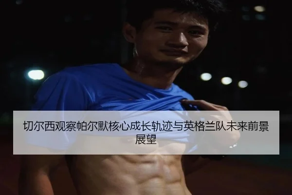 切尔西观察帕尔默核心成长轨迹与英格兰队未来前景展望
